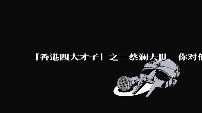 「香港四大才子」之一蔡澜去世，你对他有哪些了解？如何评价他的成就？
