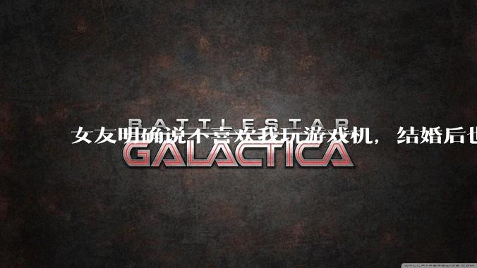 女友明确说不喜欢我玩游戏机，结婚后也不允许我买游戏机，并且跟我吵架了，该如何是好？